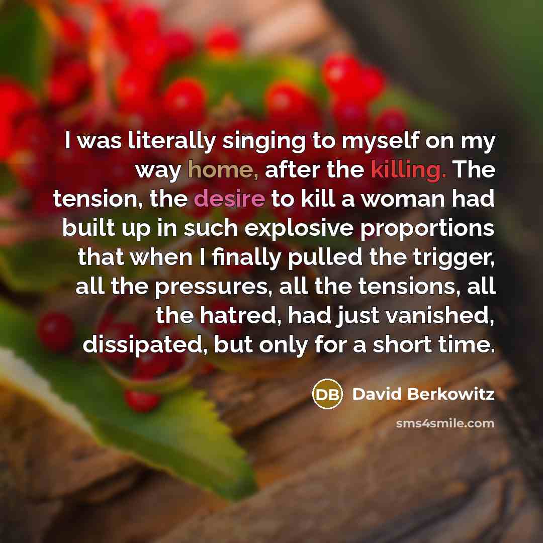 “I was literally singing to myself on my way home, after the killing. The tension, the desire to kill a woman had built up in such explosive proportions that when I finally pulled the trigger, all the pressures, all the tensions, all the hatred, had just vanished, dissipated, but only for a short…” quote by David Berkowitz