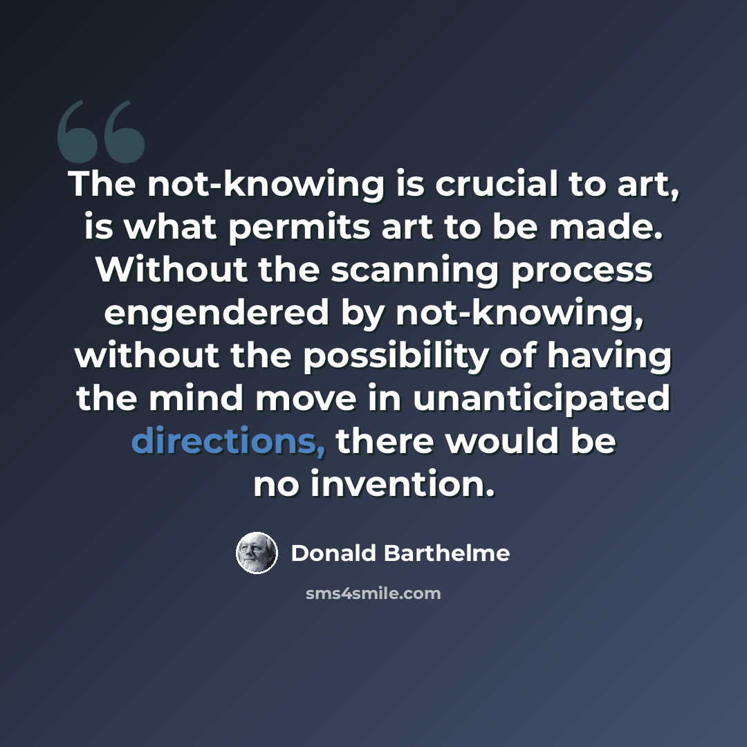 “The not-knowing is crucial to art, is what permits art to be made. Without the scanning process engendered by not-knowing, without the possibility of having the mind move in unanticipated directions, there would be no invention.” quote by Donald Barthelme