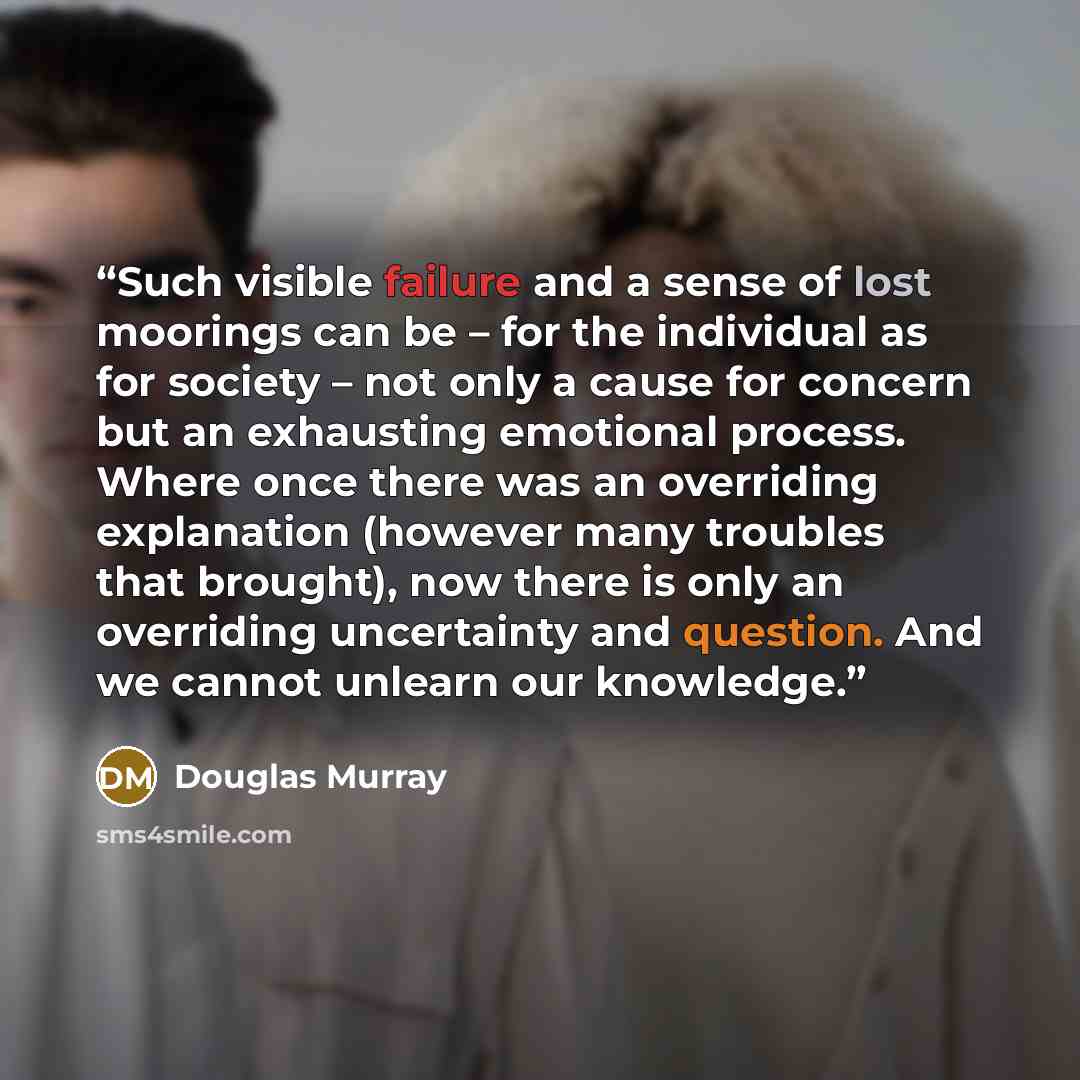 “Such visible failure and a sense of lost moorings can be – for the individual as for society – not only a cause for concern but an exhausting emotional process. Where once there was an overriding explanation (however many troubles that brought), now there is only an overriding uncertainty and…” quote by Douglas Murray