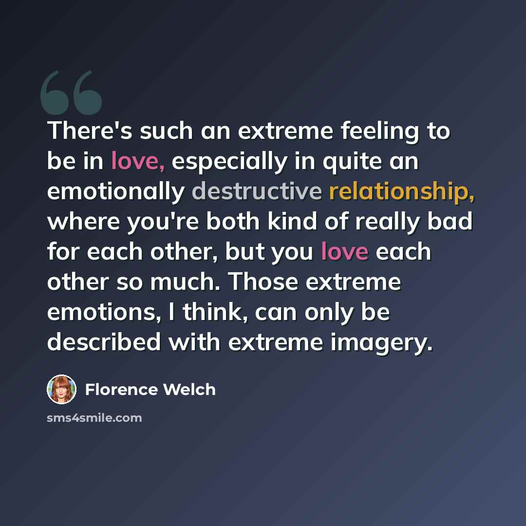 “There's such an extreme feeling to be in love, especially in quite an emotionally destructive relationship, where you're both kind of really bad for each other, but you love each other so much. Those extreme emotions, I think, can only be described with extreme imagery.” quote by Florence Welch