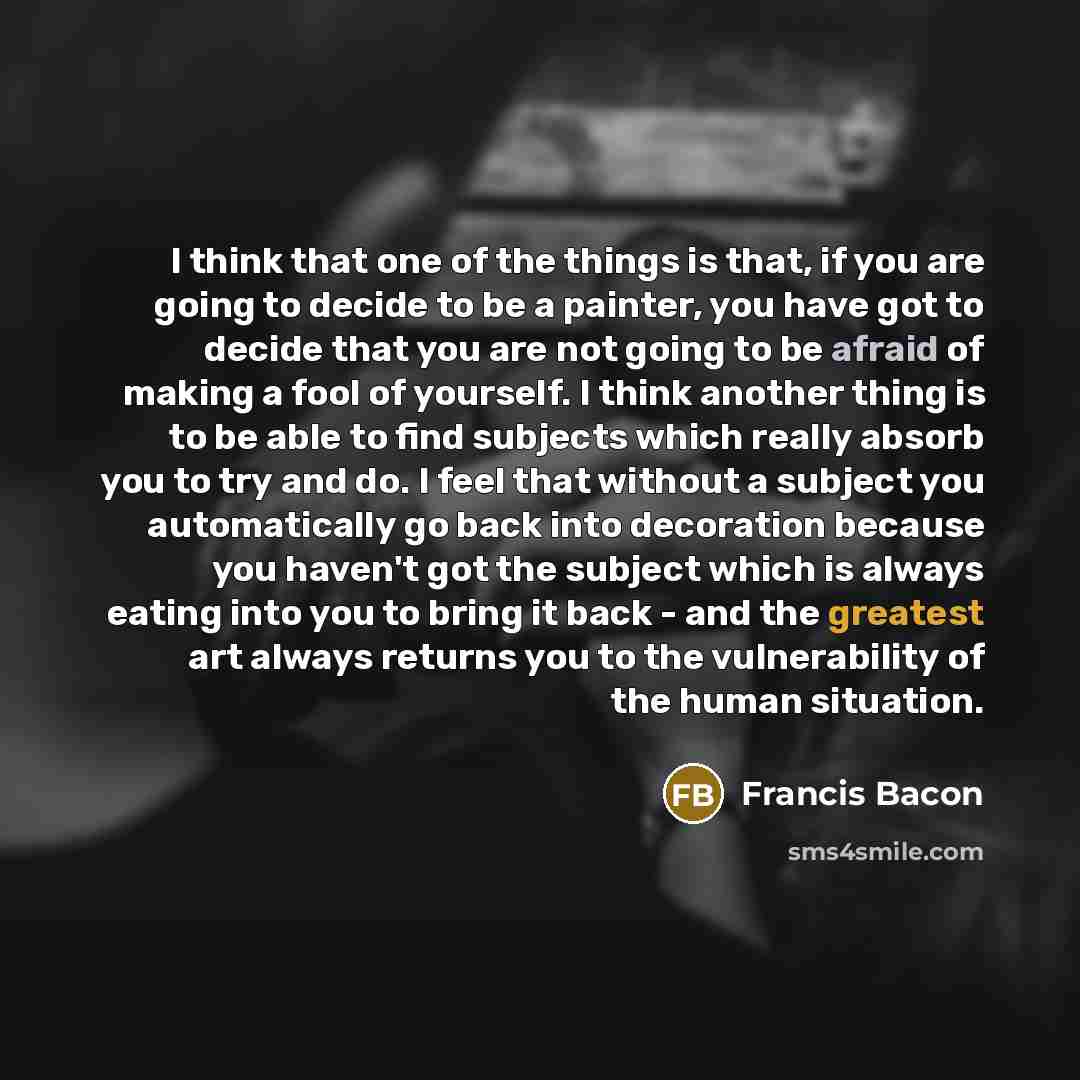 “I think that one of the things is that, if you are going to decide to be a painter, you have got to decide that you are not going to be afraid of making a fool of yourself. I think another thing is to be able to find subjects which really absorb you to try and do. I feel that without a subject you…” quote by Francis Bacon