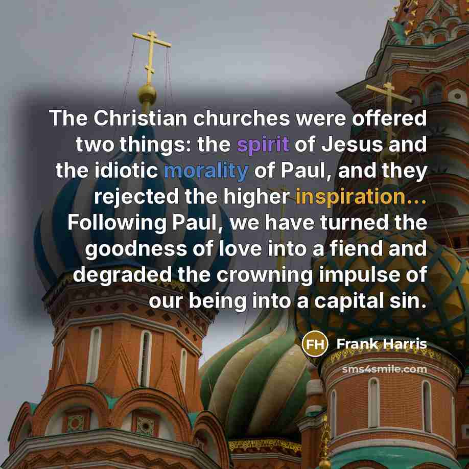 “The Christian churches were offered two things: the spirit of Jesus and the idiotic morality of Paul, and they rejected the higher inspiration... Following Paul, we have turned the goodness of love into a fiend and degraded the crowning impulse of our being into a capital sin.” quote by Frank Harris