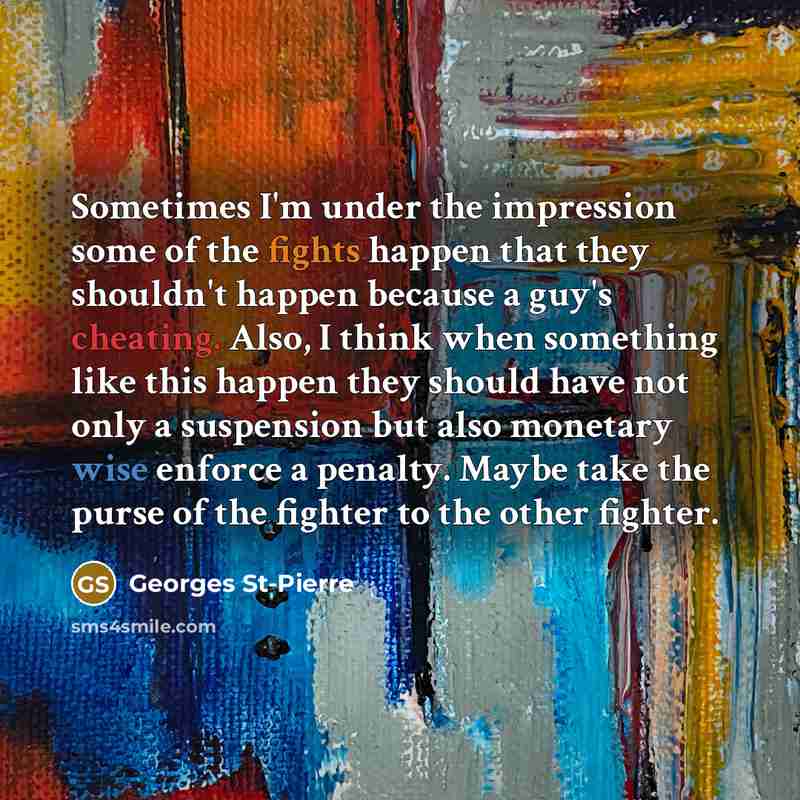 “Sometimes I'm under the impression some of the fights happen that they shouldn't happen because a guy's cheating. Also, I think when something like this happen they should have not only a suspension but also monetary wise enforce a penalty. Maybe take the purse of the fighter to the other fighter.” quote by Georges St-Pierre