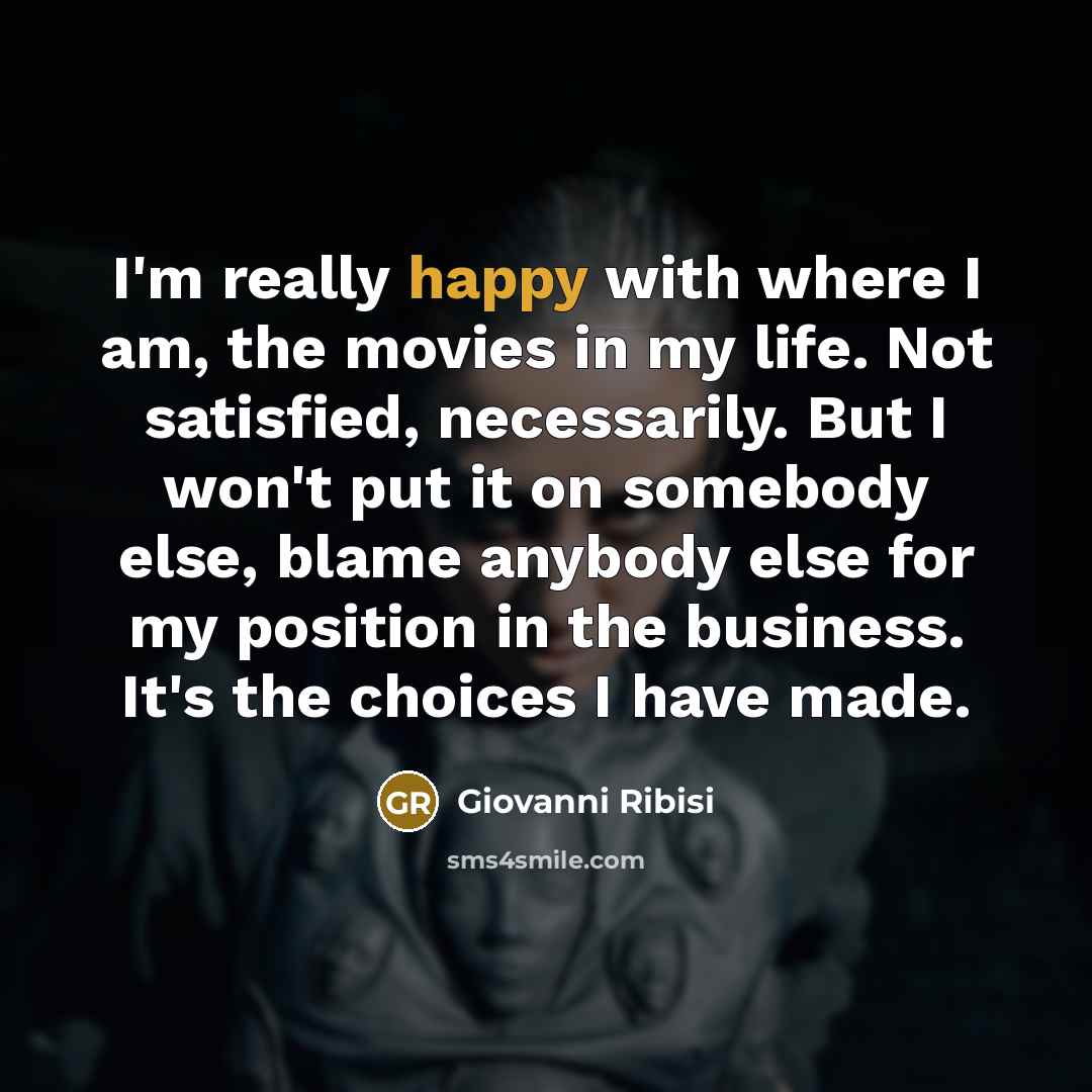 “I'm really happy with where I am, the movies in my life. Not satisfied, necessarily. But I won't put it on somebody else, blame anybody else for my position in the business. It's the choices I have made.” quote by Giovanni Ribisi