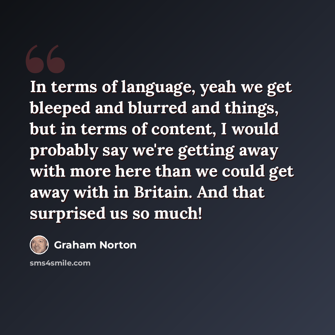 “In terms of language, yeah we get bleeped and blurred and things, but in terms of content, I would probably say we're getting away with more here than we could get away with in Britain. And that surprised us so much!” quote by Graham Norton