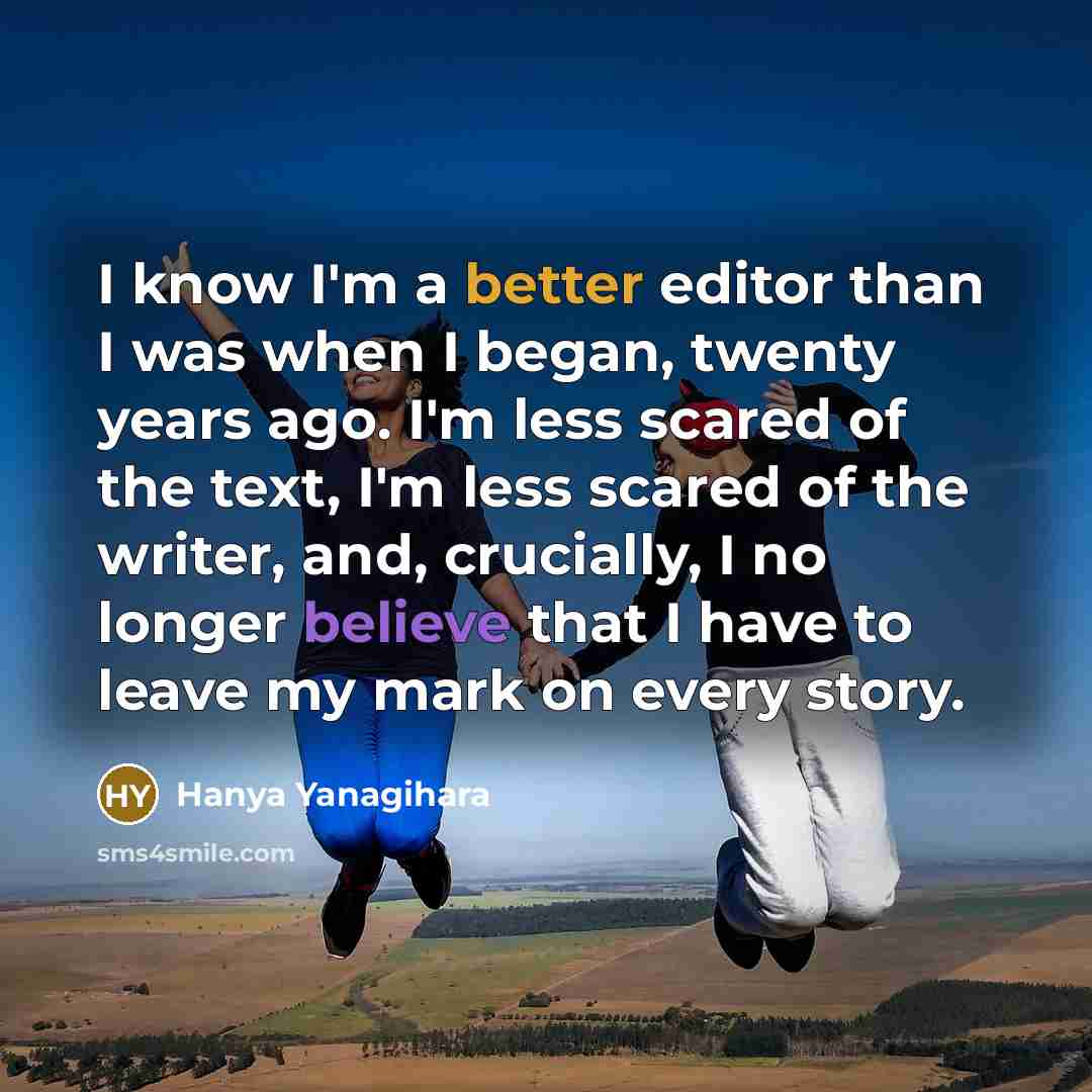 “I know I'm a better editor than I was when I began, twenty years ago. I'm less scared of the text, I'm less scared of the writer, and, crucially, I no longer believe that I have to leave my mark on every story.” quote by Hanya Yanagihara