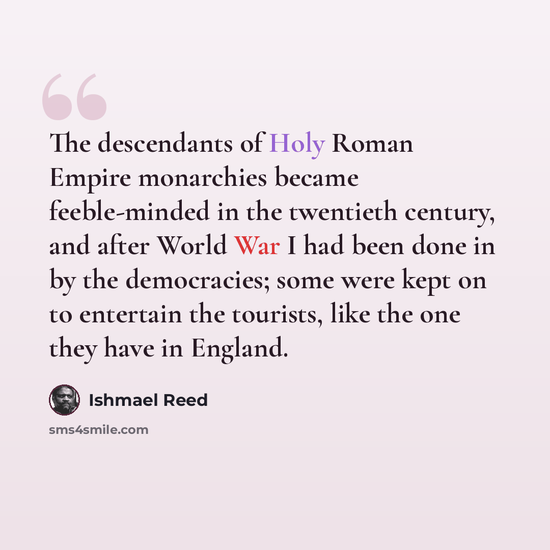 “The descendants of Holy Roman Empire monarchies became feeble-minded in the twentieth century, and after World War I had been done in by the democracies; some were kept on to entertain the tourists, like the one they have in England.” quote by Ishmael Reed