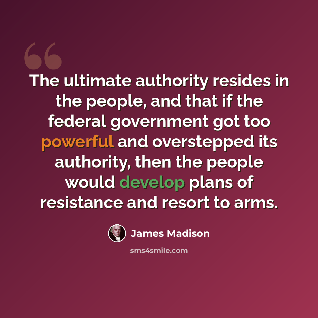 “The ultimate authority resides in the people, and that if the federal government got too powerful and overstepped its authority, then the people would develop plans of resistance and resort to arms.” quote by James Madison