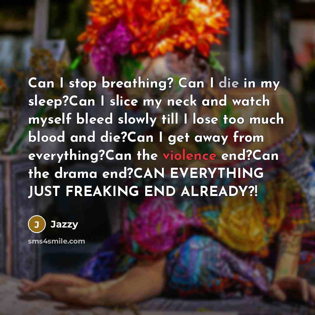 “Can I stop breathing? Can I die in my sleep?Can I slice my neck and watch myself bleed slowly till I lose too much blood and die?Can I get away from everything?Can the violence end?Can the drama end?CAN EVERYTHING JUST FREAKING END ALREADY?!” quote by Jazzy