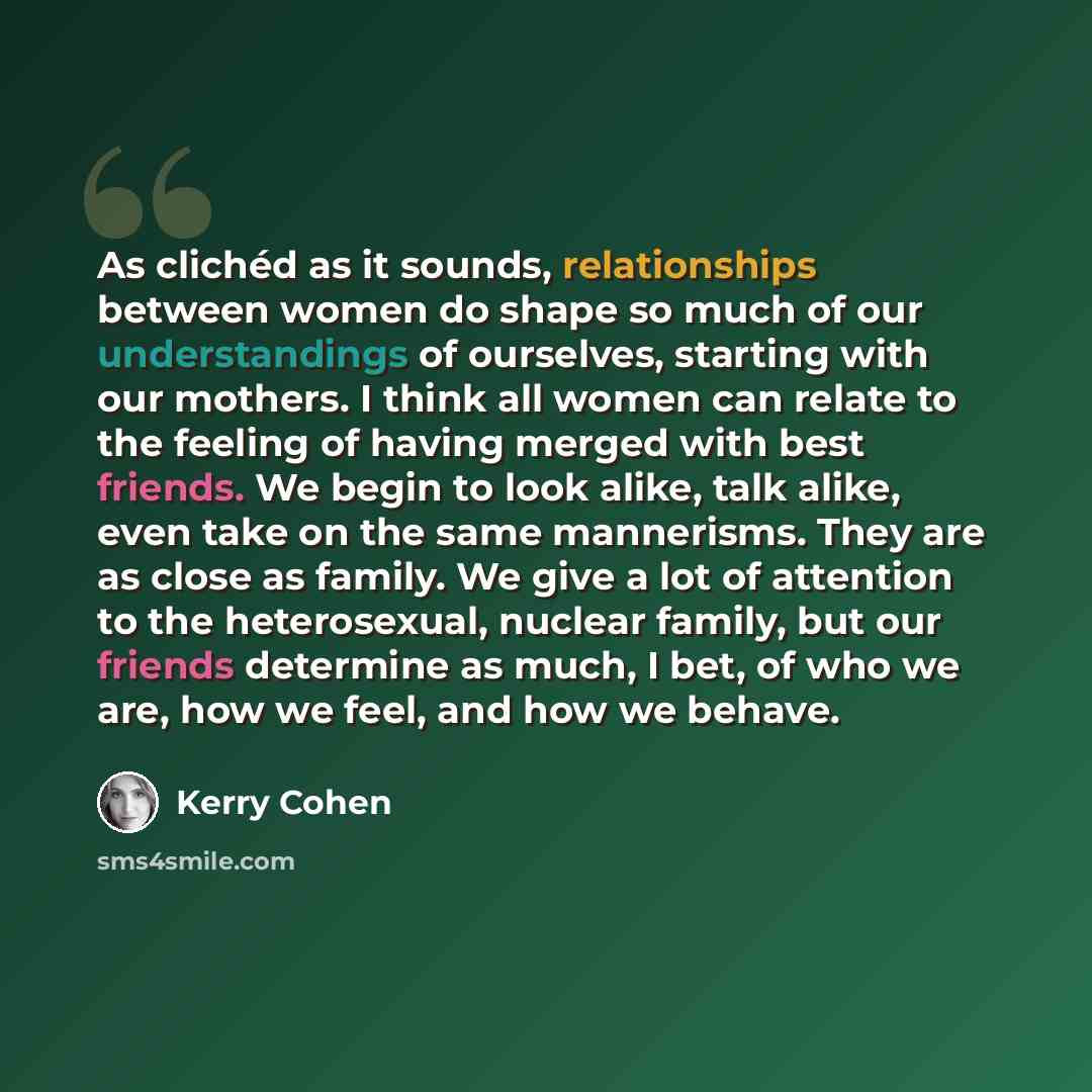 “As clichéd as it sounds, relationships between women do shape so much of our understandings of ourselves, starting with our mothers. I think all women can relate to the feeling of having merged with best friends. We begin to look alike, talk alike, even take on the same mannerisms. They are as…” quote by Kerry Cohen