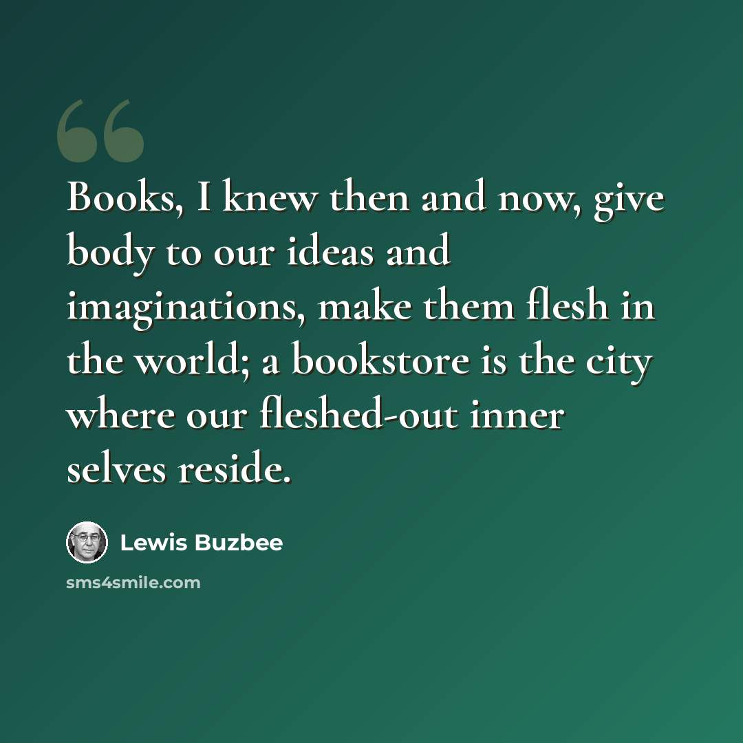 “Books, I knew then and now, give body to our ideas and imaginations, make them flesh in the world; a bookstore is the city where our fleshed-out inner selves reside.” quote by Lewis Buzbee
