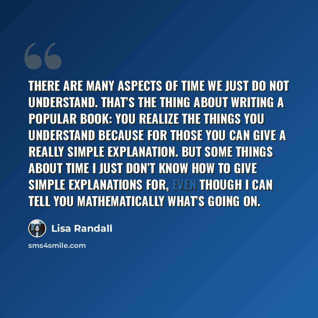 “There are many aspects of time we just do not understand. That’s the thing about writing a popular book: You realize the things you understand because for those you can give a really simple explanation. But some things about time I just don’t know how to give simple explanations for, even though I…” quote by Lisa Randall