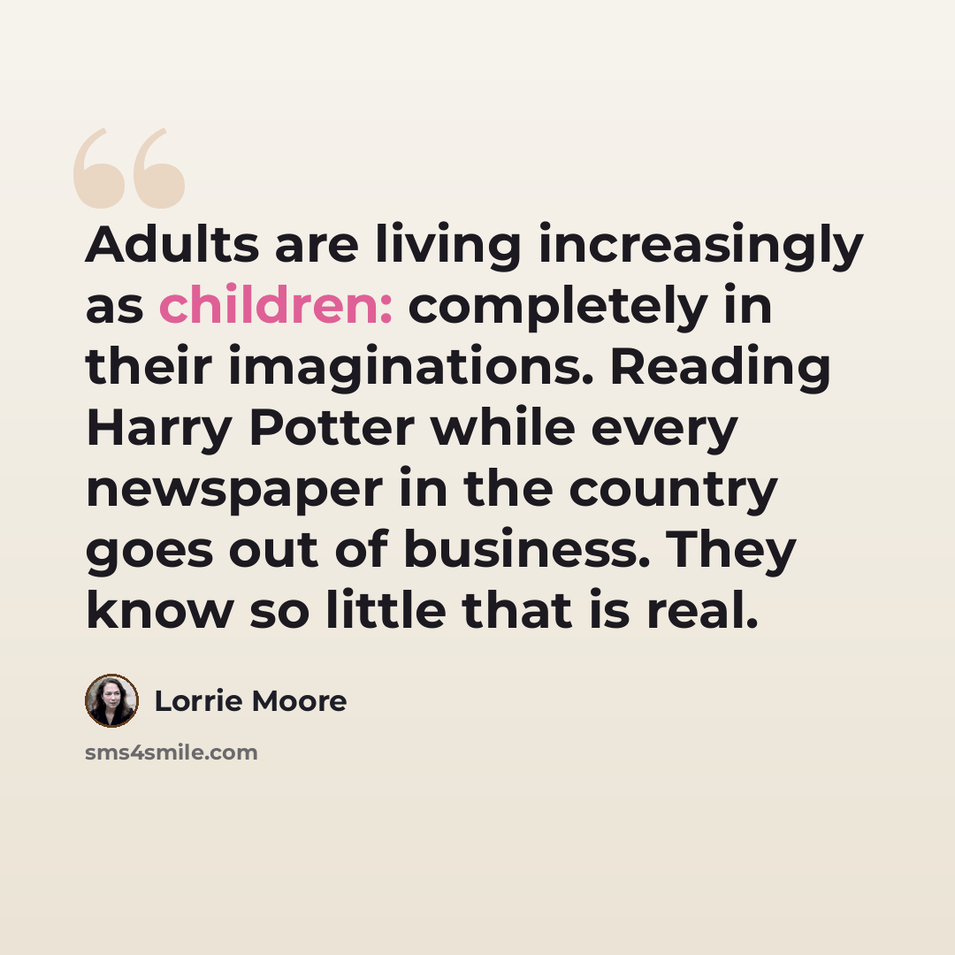 “Adults are living increasingly as children: completely in their imaginations. Reading Harry Potter while every newspaper in the country goes out of business. They know so little that is real.” quote by Lorrie Moore