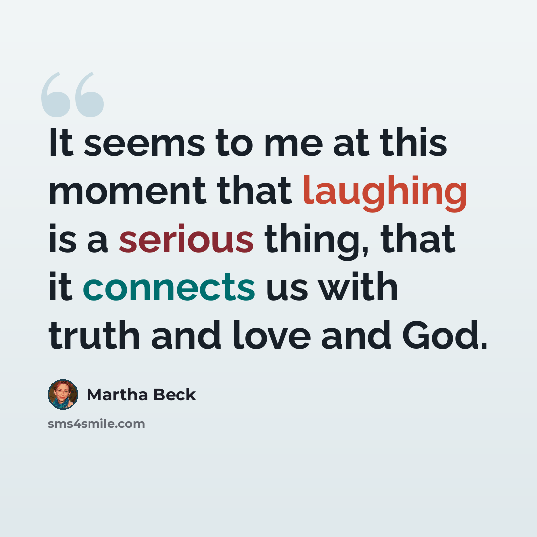 “It seems to me at this moment that laughing is a serious thing, that it connects us with truth and love and God.” quote by Martha Beck