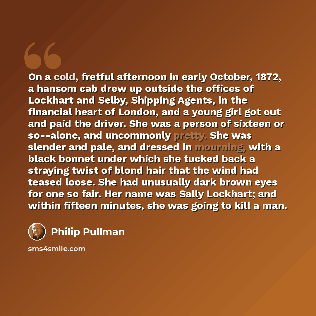 “On a cold, fretful afternoon in early October, 1872, a hansom cab drew up outside the offices of Lockhart and Selby, Shipping Agents, in the financial heart of London, and a young girl got out and paid the driver. She was a person of sixteen or so--alone, and uncommonly pretty. She was slender and…” quote by Philip Pullman