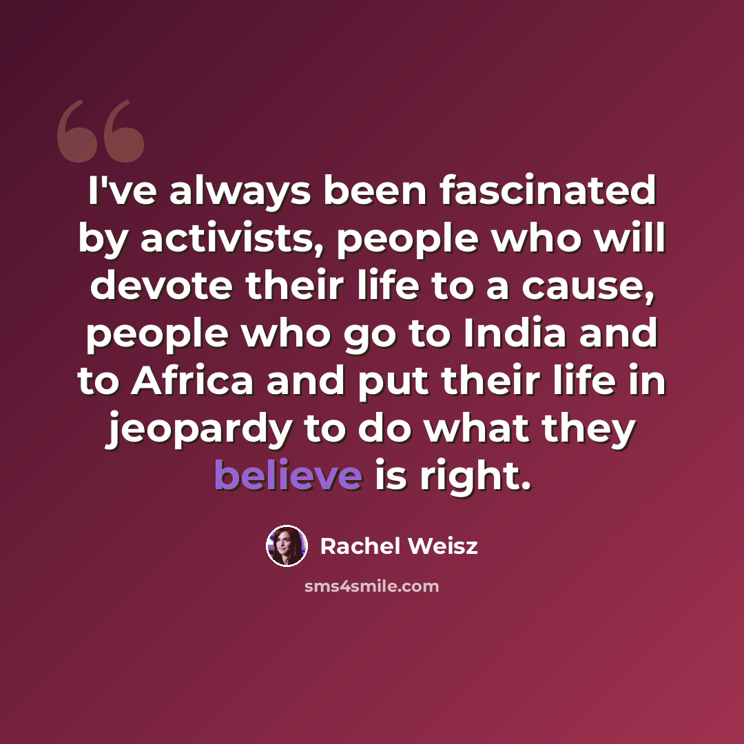 “I've always been fascinated by activists, people who will devote their life to a cause, people who go to India and to Africa and put their life in jeopardy to do what they believe is right.” quote by Rachel Weisz