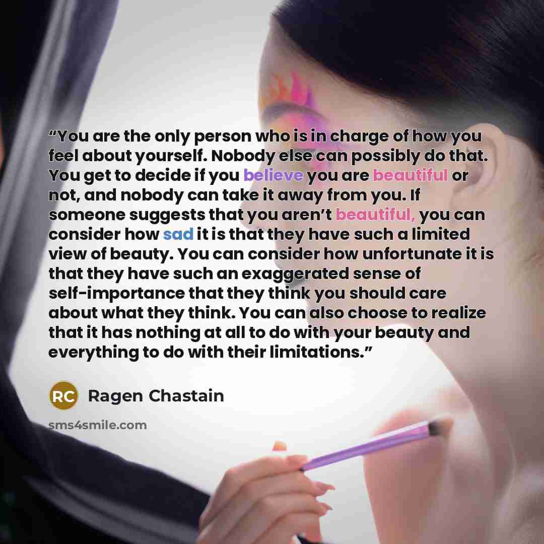“You are the only person who is in charge of how you feel about yourself. Nobody else can possibly do that. You get to decide if you believe you are beautiful or not, and nobody can take it away from you. If someone suggests that you aren’t beautiful, you can consider how sad it is that they have…” quote by Ragen Chastain