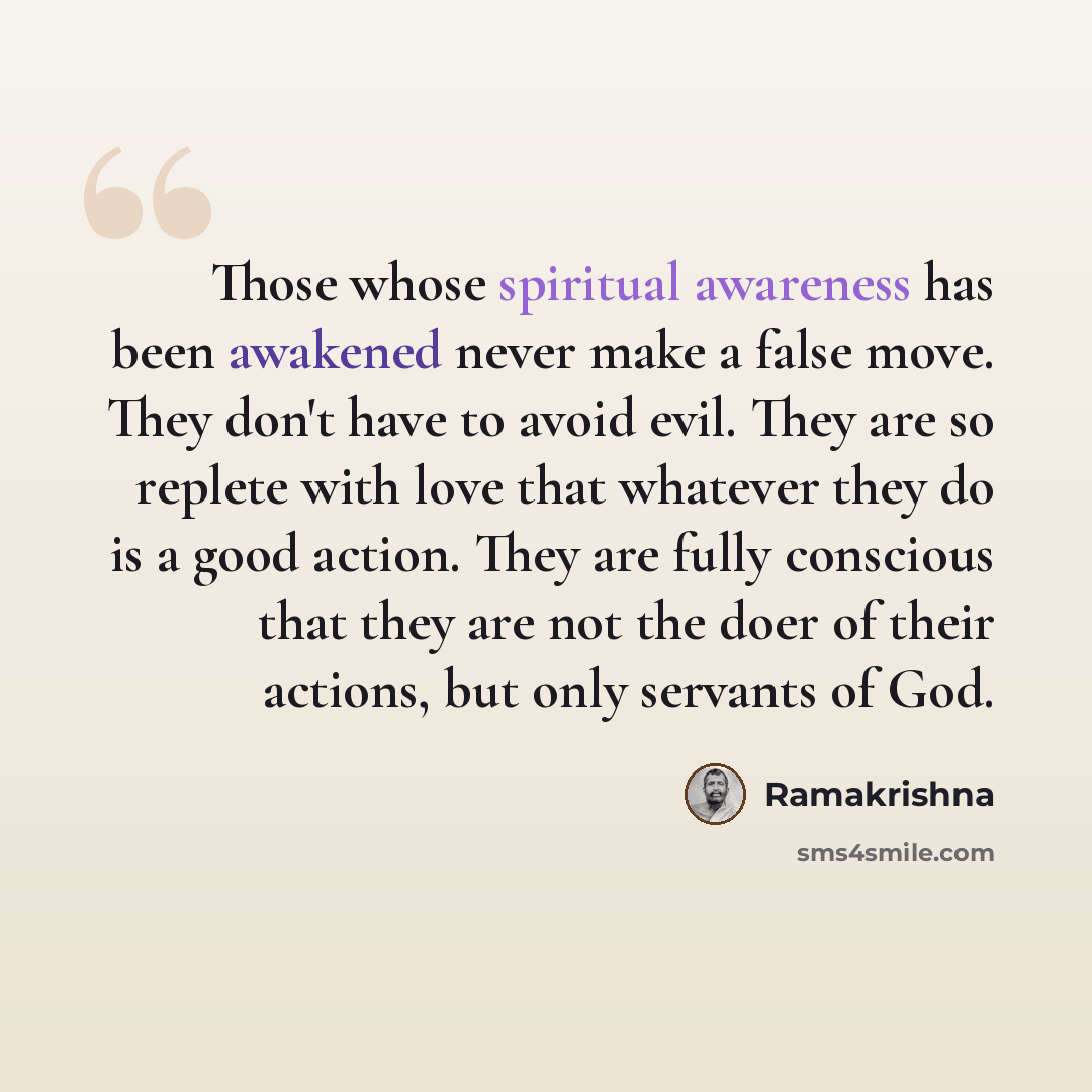 “Those whose spiritual awareness has been awakened never make a false move. They don't have to avoid evil. They are so replete with love that whatever they do is a good action. They are fully conscious that they are not the doer of their actions, but only servants of God.” quote by Ramakrishna