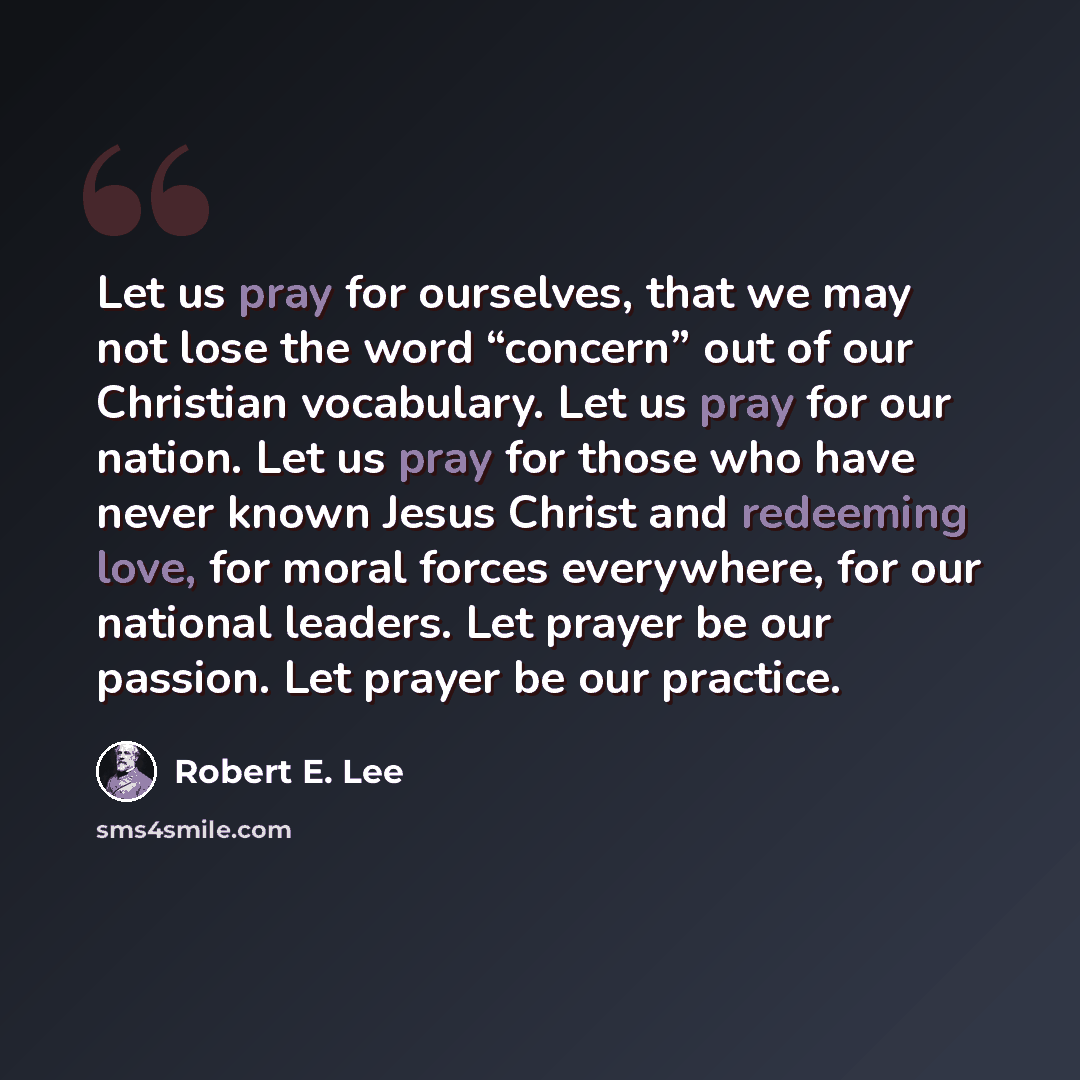 “Let us pray for ourselves, that we may not lose the word “concern” out of our Christian vocabulary. Let us pray for our nation. Let us pray for those who have never known Jesus Christ and redeeming love, for moral forces everywhere, for our national leaders. Let prayer be our passion. Let prayer…” quote by Robert E. Lee