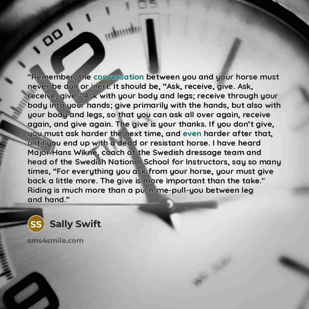 “Remember, the conversation between you and your horse must never be dull or inert. It should be, “Ask, receive, give. Ask, receive, give." Ask with your body and legs; receive through your body into your hands; give primarily with the hands, but also with your body and legs, so that you can ask…” quote by Sally Swift