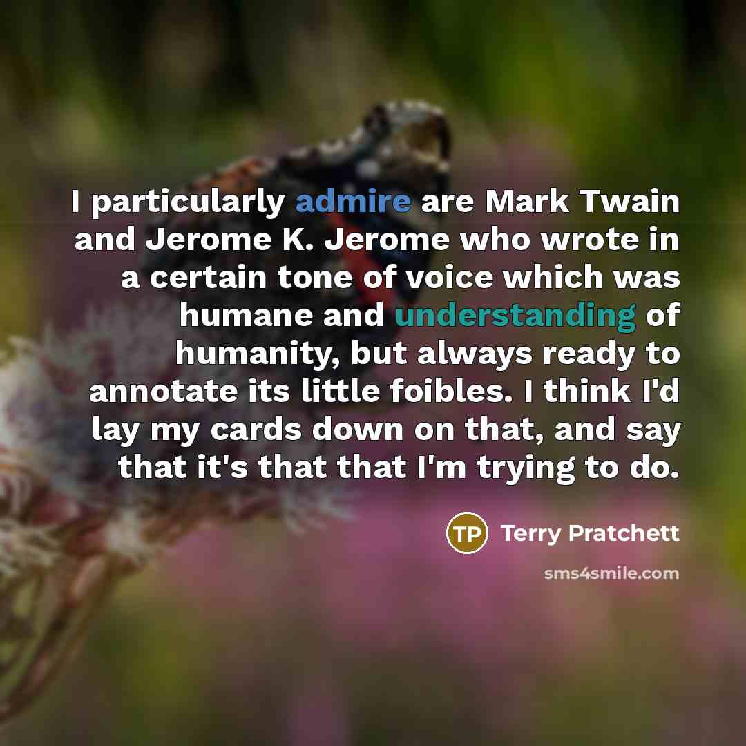 “I particularly admire are Mark Twain and Jerome K. Jerome who wrote in a certain tone of voice which was humane and understanding of humanity, but always ready to annotate its little foibles. I think I'd lay my cards down on that, and say that it's that that I'm trying to do.” quote by Terry Pratchett