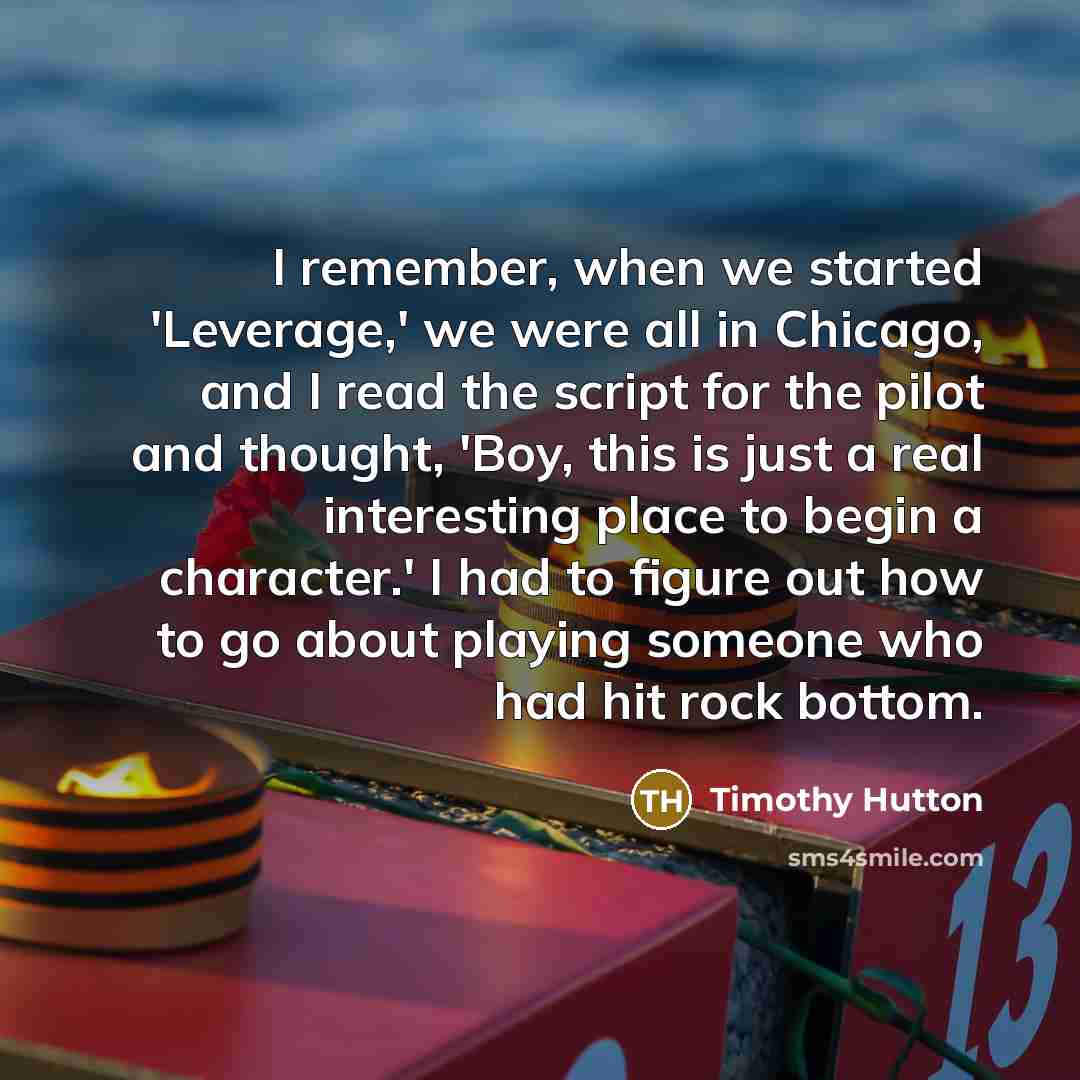 “I remember, when we started 'Leverage,' we were all in Chicago, and I read the script for the pilot and thought, 'Boy, this is just a real interesting place to begin a character.' I had to figure out how to go about playing someone who had hit rock bottom.” quote by Timothy Hutton