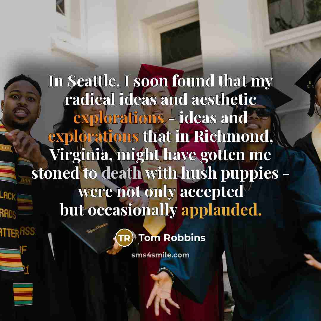 “In Seattle, I soon found that my radical ideas and aesthetic explorations - ideas and explorations that in Richmond, Virginia, might have gotten me stoned to death with hush puppies - were not only accepted but occasionally applauded.” quote by Tom Robbins