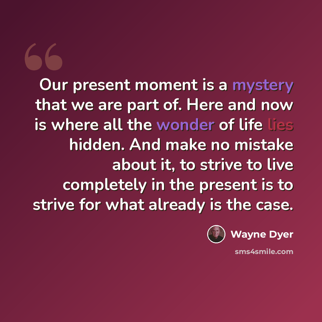 “Our present moment is a mystery that we are part of. Here and now is where all the wonder of life lies hidden. And make no mistake about it, to strive to live completely in the present is to strive for what already is the case.” quote by Wayne Dyer
