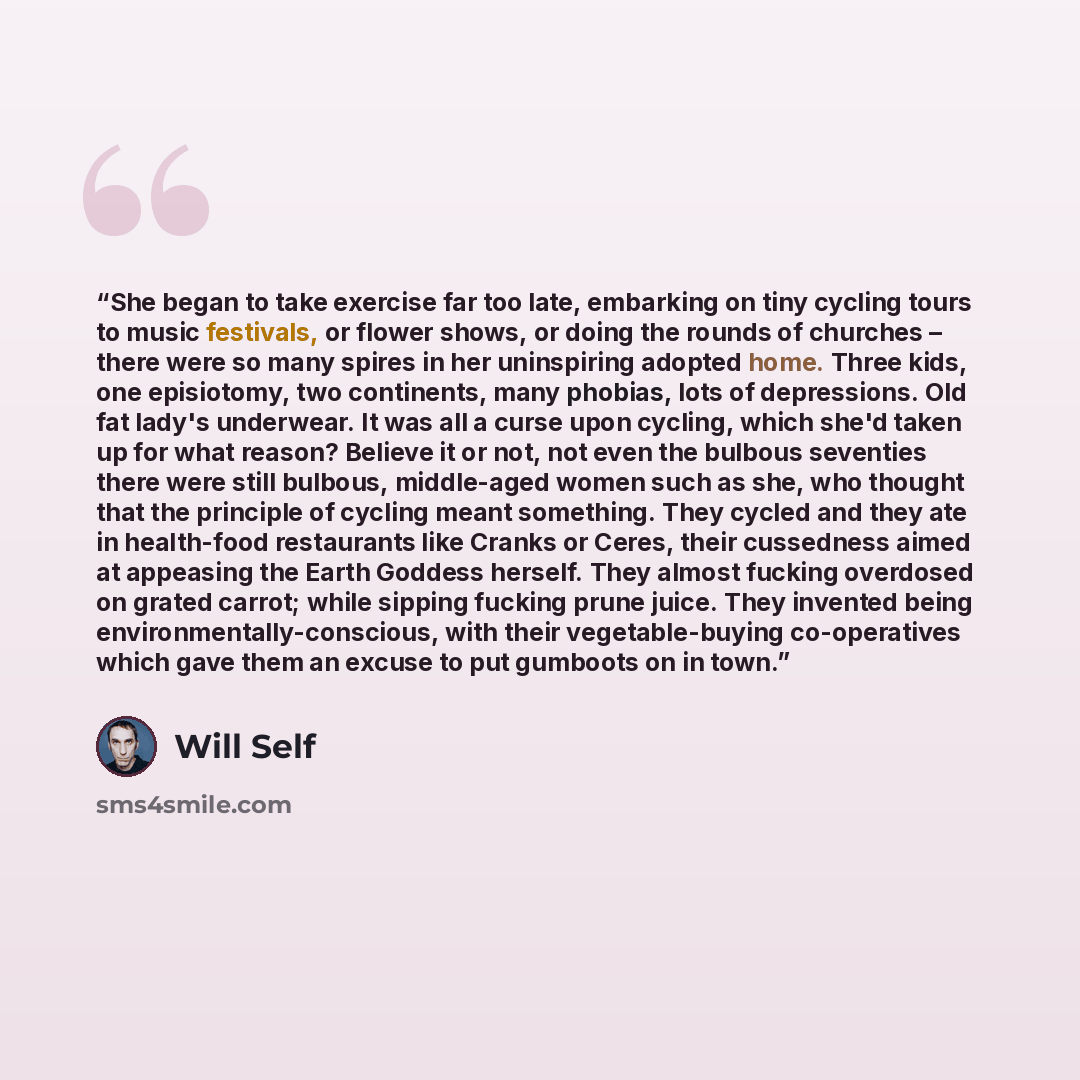 “She began to take exercise far too late, embarking on tiny cycling tours to music festivals, or flower shows, or doing the rounds of churches – there were so many spires in her uninspiring adopted home. Three kids, one episiotomy, two continents, many phobias, lots of depressions. Old fat lady's…” quote by Will Self
