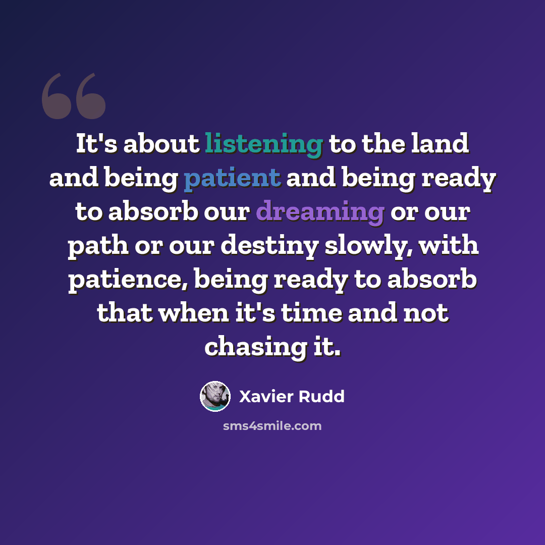 “It's about listening to the land and being patient and being ready to absorb our dreaming or our path or our destiny slowly, with patience, being ready to absorb that when it's time and not chasing it.” quote by Xavier Rudd