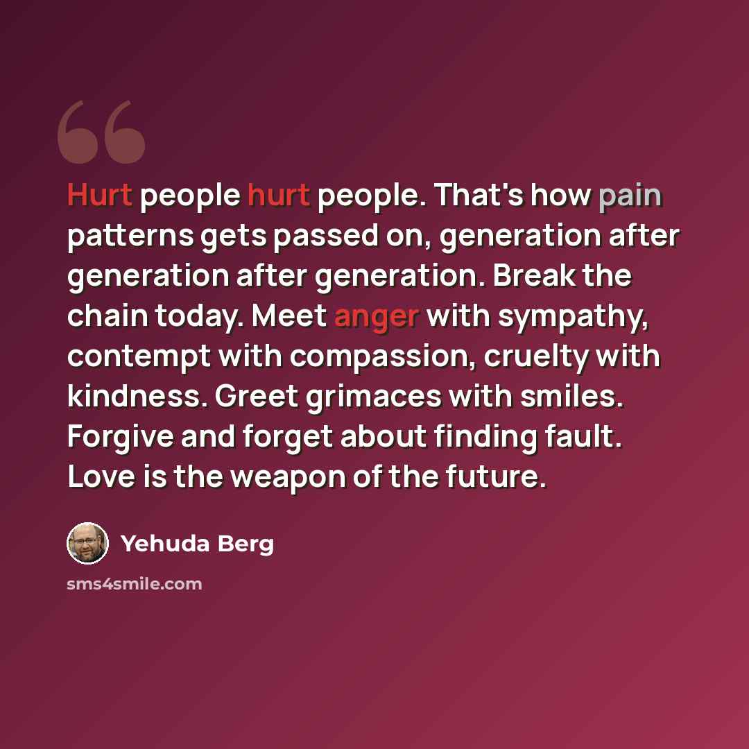 “Hurt people hurt people. That's how pain patterns gets passed on, generation after generation after generation. Break the chain today. Meet anger with sympathy, contempt with compassion, cruelty with kindness. Greet grimaces with smiles. Forgive and forget about finding fault. Love is the weapon…” quote by Yehuda Berg