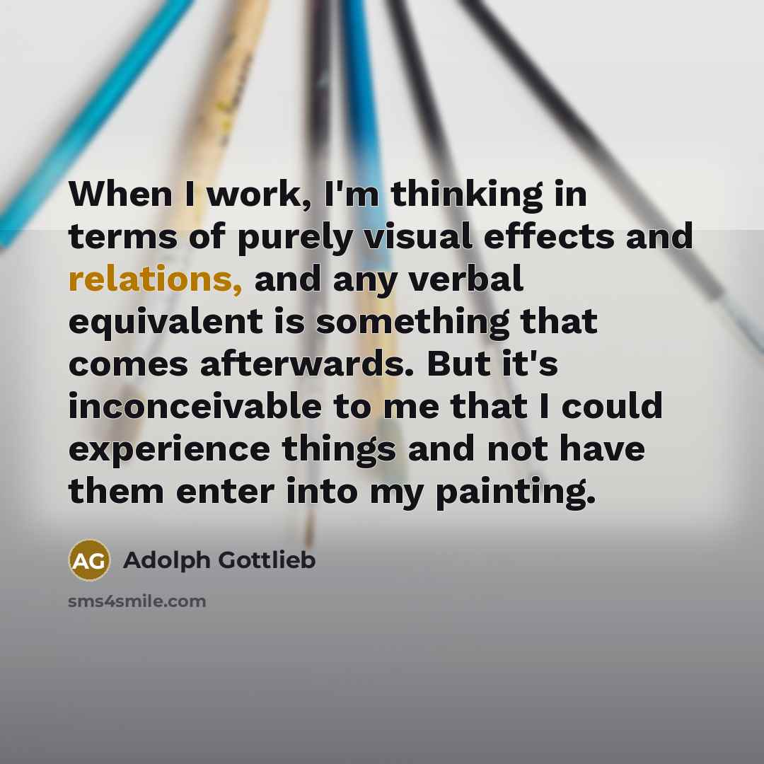 “When I work, I'm thinking in terms of purely visual effects and relations, and any verbal equivalent is something that comes afterwards. But it's inconceivable to me that I could experience things and not have them enter into my painting.” quote by Adolph Gottlieb