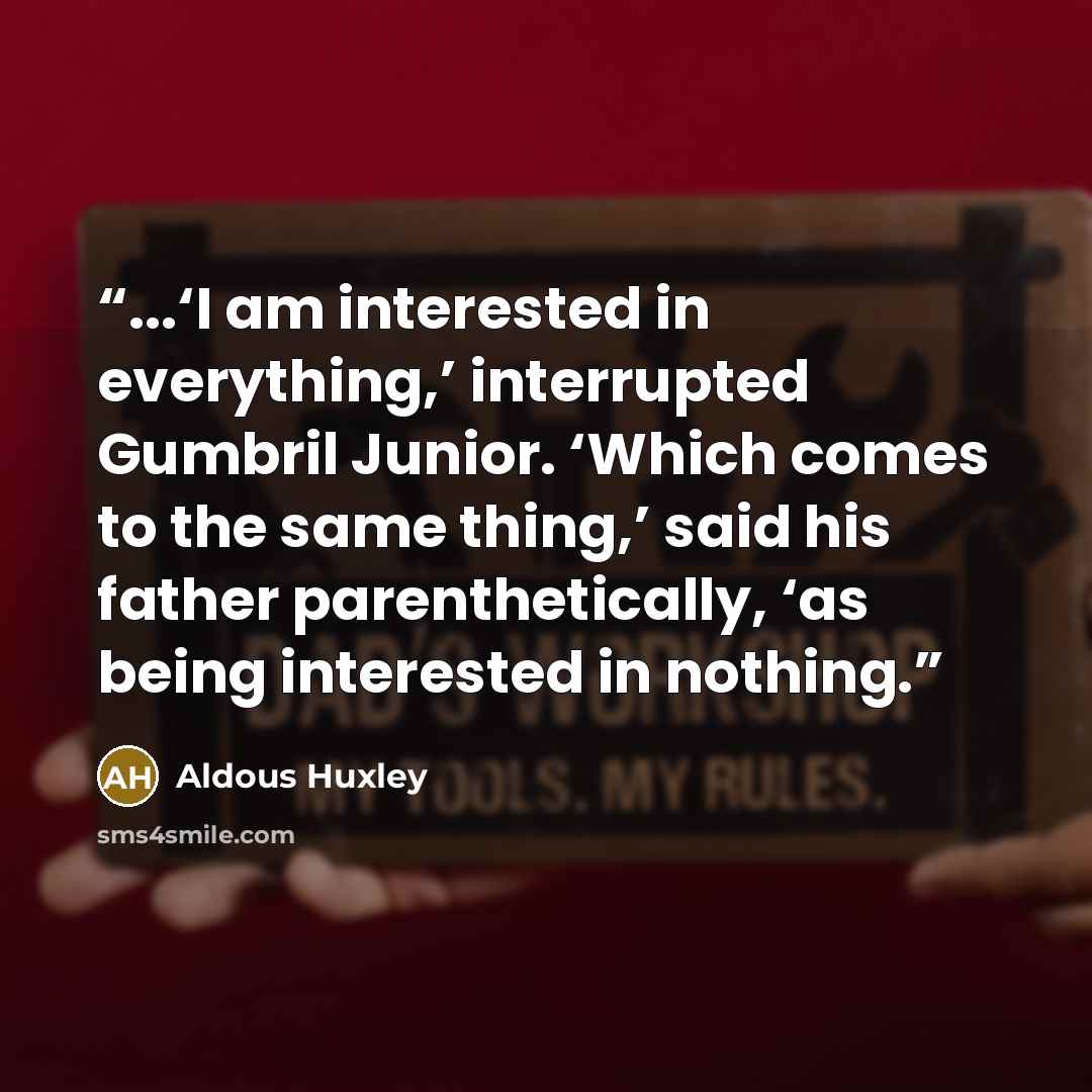 “...‘I am interested in everything,’ interrupted Gumbril Junior. ‘Which comes to the same thing,’ said his father parenthetically, ‘as being interested in nothing.” quote by Aldous Huxley