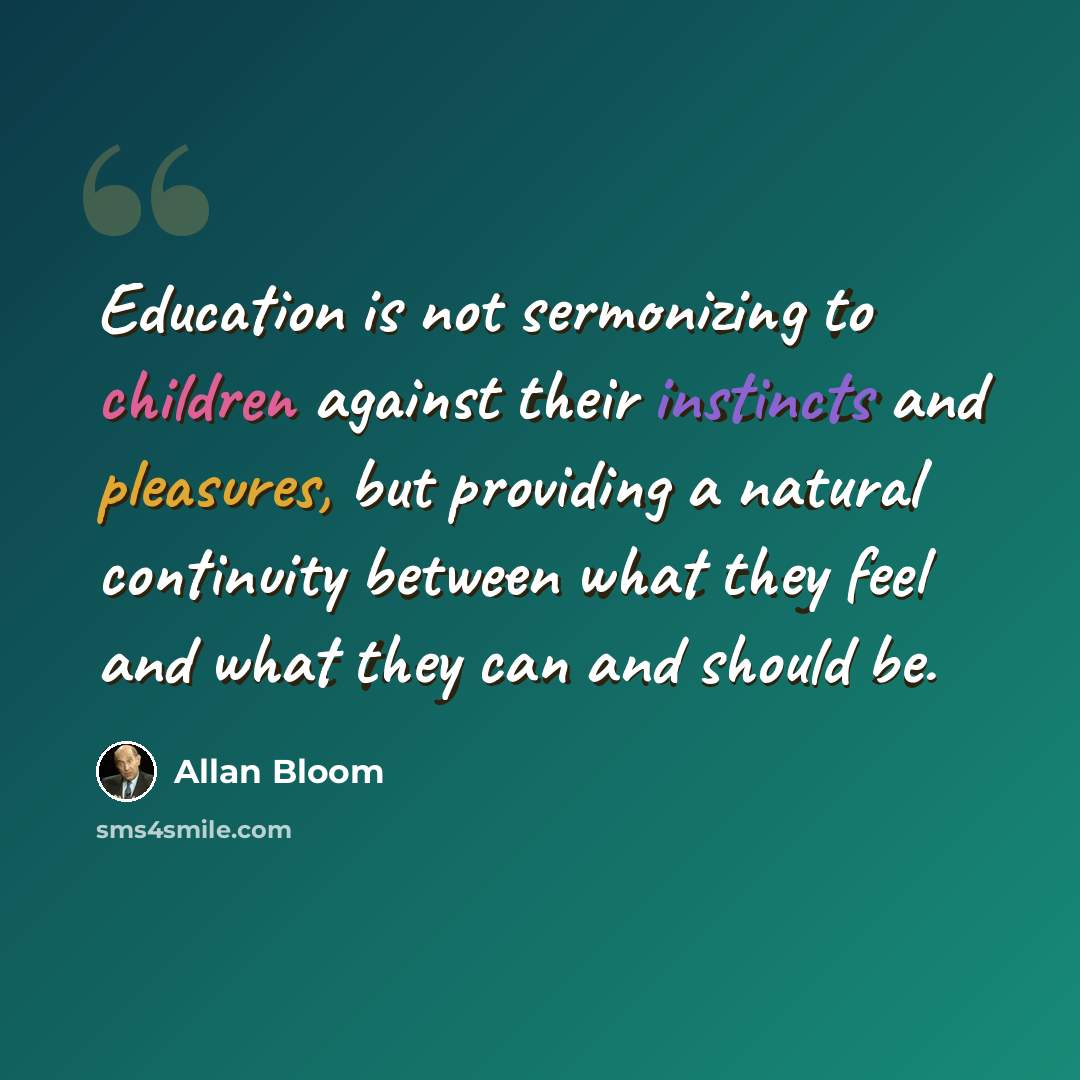 “Education is not sermonizing to children against their instincts and pleasures, but providing a natural continuity between what they feel and what they can and should be.” quote by Allan Bloom