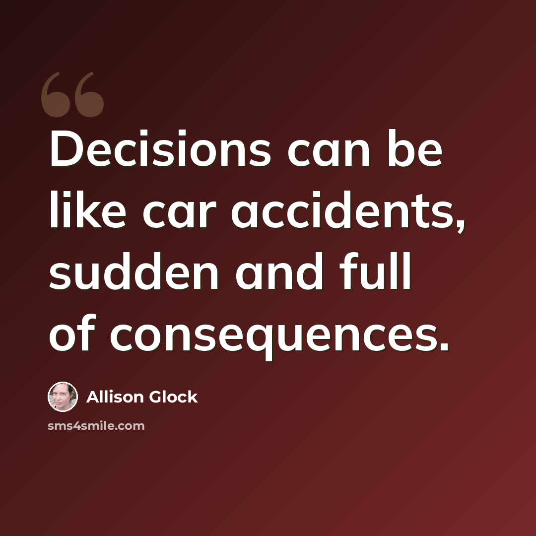 “Decisions can be like car accidents, sudden and full of consequences.” quote by Allison Glock