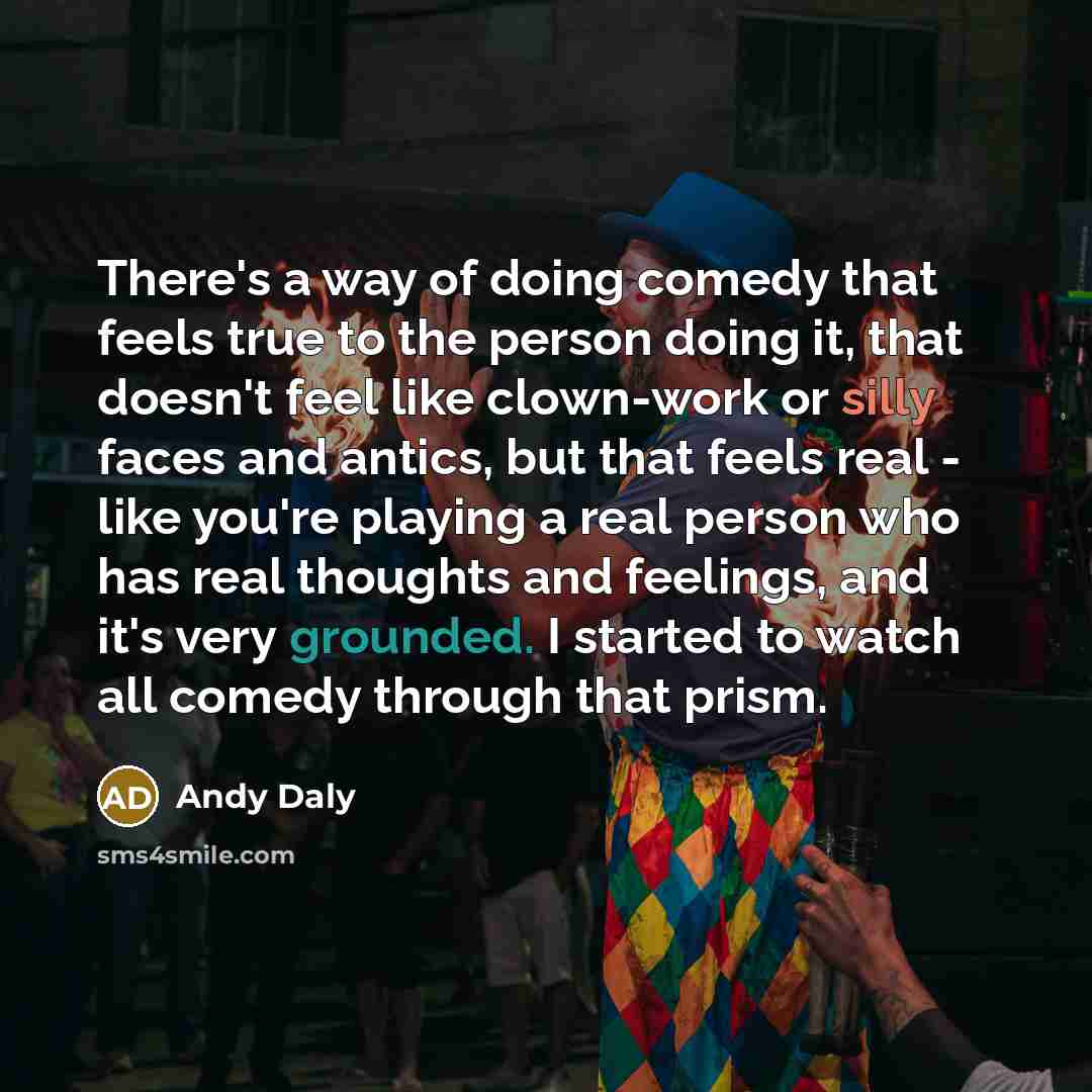 “There's a way of doing comedy that feels true to the person doing it, that doesn't feel like clown-work or silly faces and antics, but that feels real - like you're playing a real person who has real thoughts and feelings, and it's very grounded. I started to watch all comedy through that prism.” quote by Andy Daly