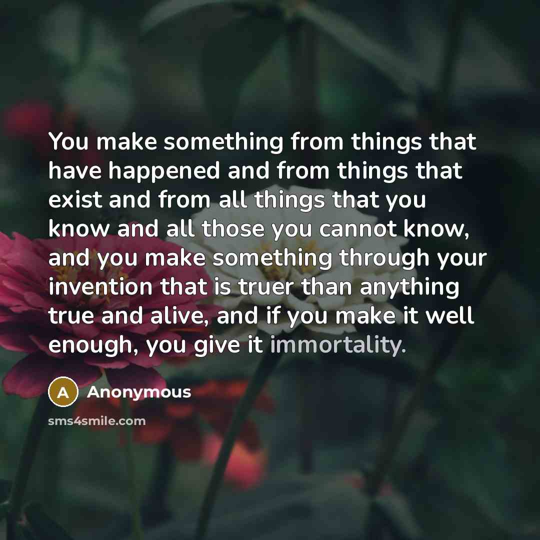 “You make something from things that have happened and from things that exist and from all things that you know and all those you cannot know, and you make something through your invention that is truer than anything true and alive, and if you make it well enough, you give it immortality.” quote by Anonymous