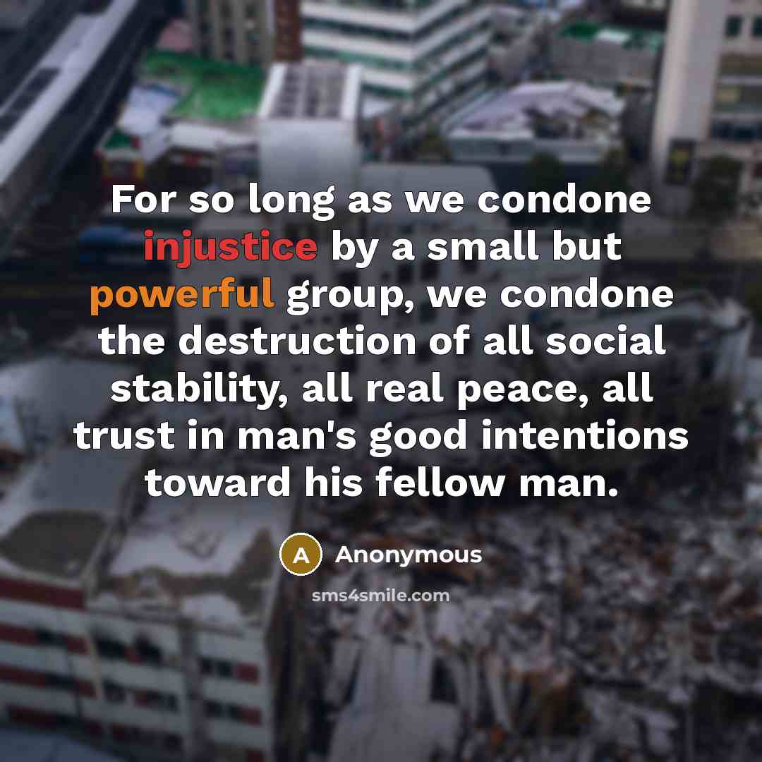 “For so long as we condone injustice by a small but powerful group, we condone the destruction of all social stability, all real peace, all trust in man's good intentions toward his fellow man.” quote by Anonymous