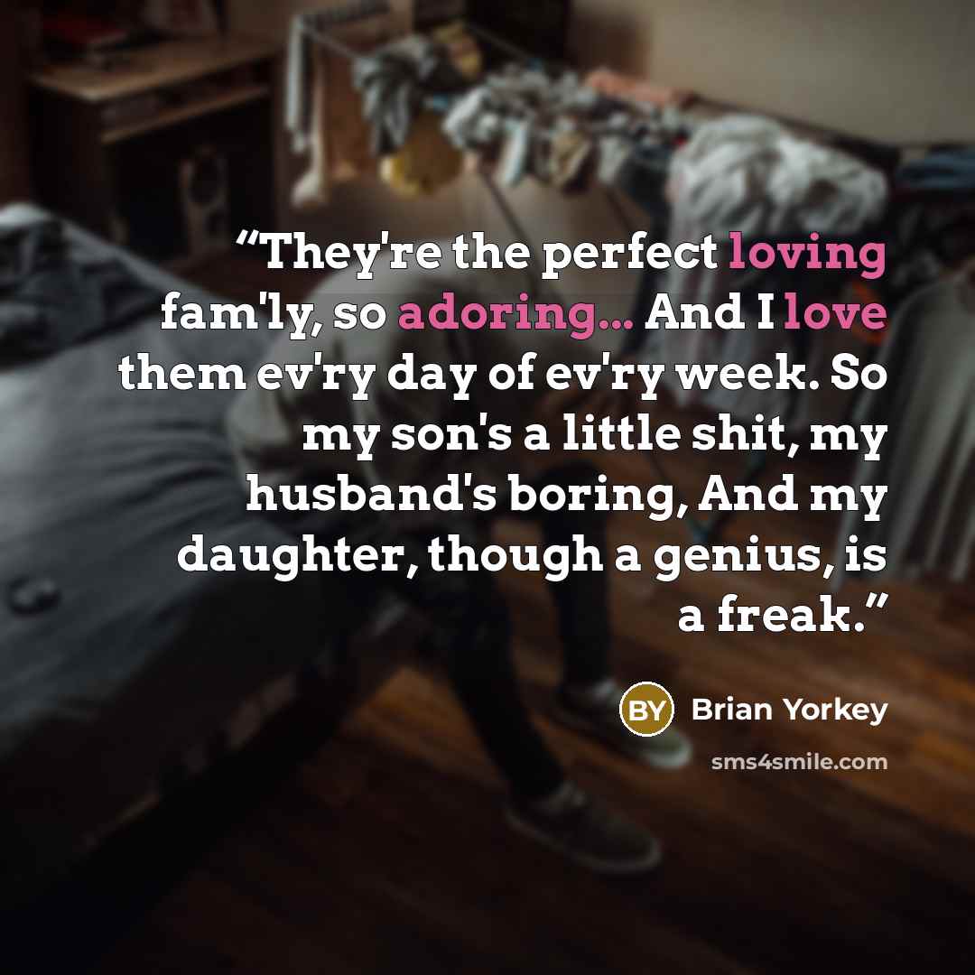 “They're the perfect loving fam'ly, so adoring... And I love them ev'ry day of ev'ry week. So my son's a little shit, my husband's boring, And my daughter, though a genius, is a freak.” quote by Brian Yorkey