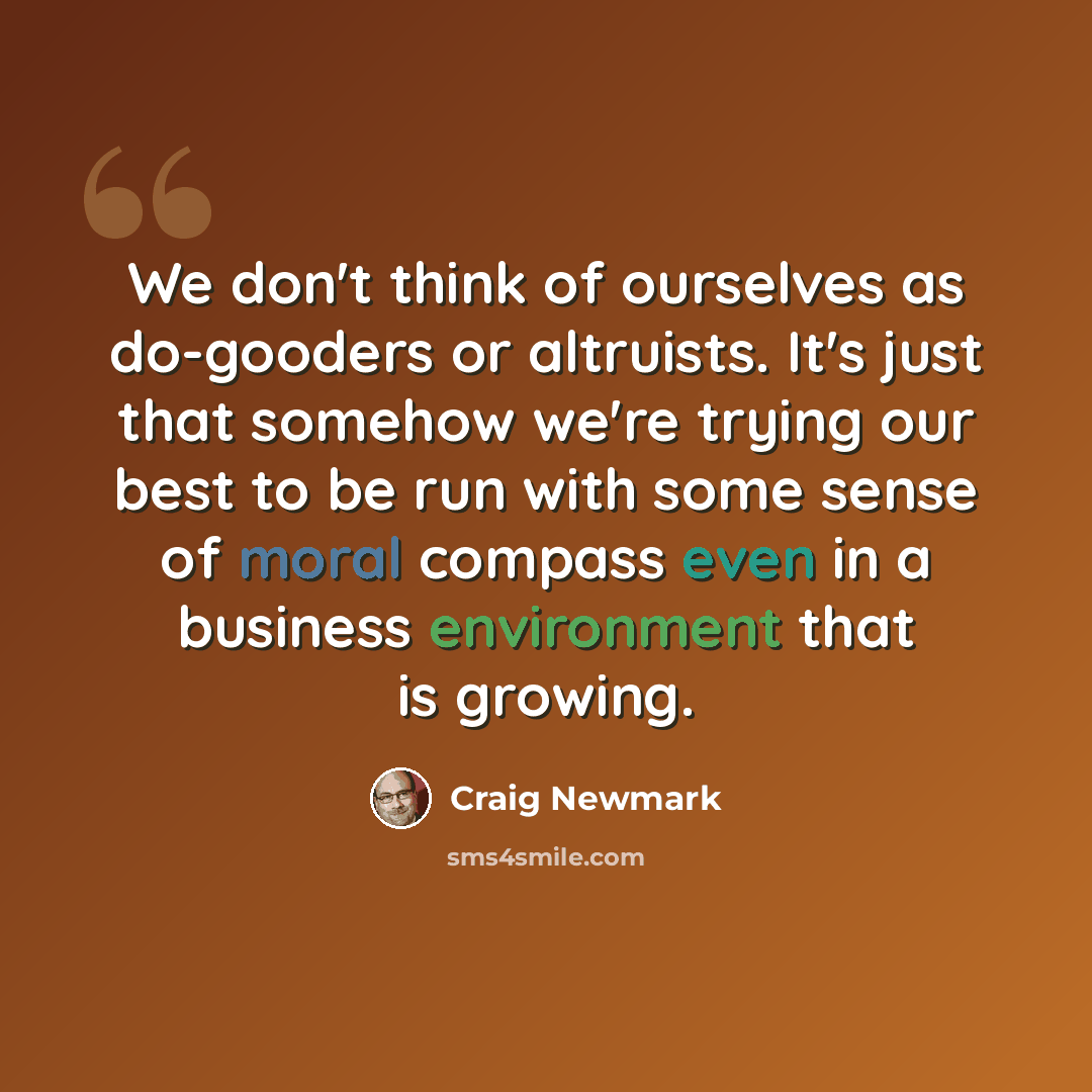 “We don't think of ourselves as do-gooders or altruists. It's just that somehow we're trying our best to be run with some sense of moral compass even in a business environment that is growing.” quote by Craig Newmark