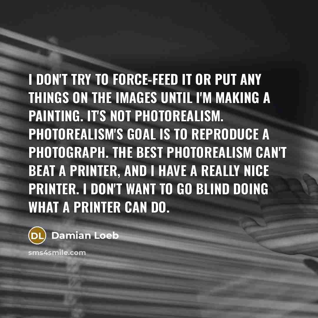 “I don't try to force-feed it or put any things on the images until I'm making a painting. It's not photorealism. Photorealism's goal is to reproduce a photograph. The best photorealism can't beat a printer, and I have a really nice printer. I don't want to go blind doing what a printer can do.” quote by Damian Loeb