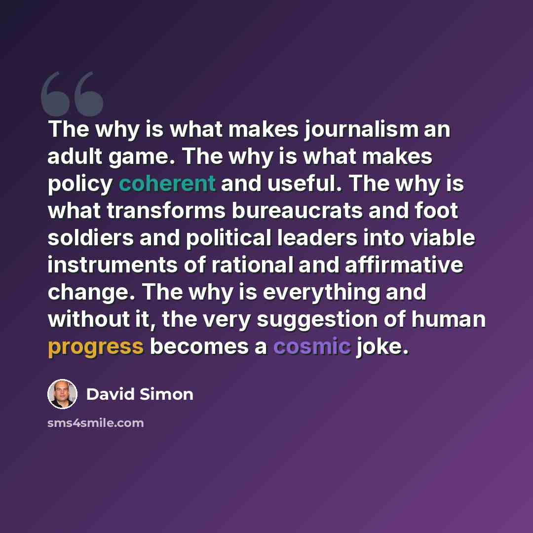 “The why is what makes journalism an adult game. The why is what makes policy coherent and useful. The why is what transforms bureaucrats and foot soldiers and political leaders into viable instruments of rational and affirmative change. The why is everything and without it, the very suggestion of…” quote by David Simon