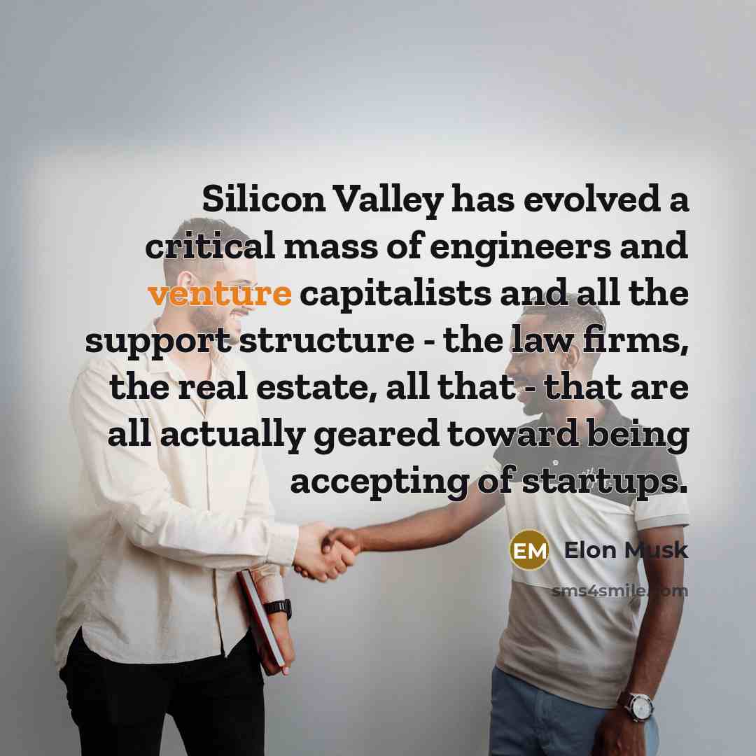 “Silicon Valley has evolved a critical mass of engineers and venture capitalists and all the support structure - the law firms, the real estate, all that - that are all actually geared toward being accepting of startups.” quote by Elon Musk