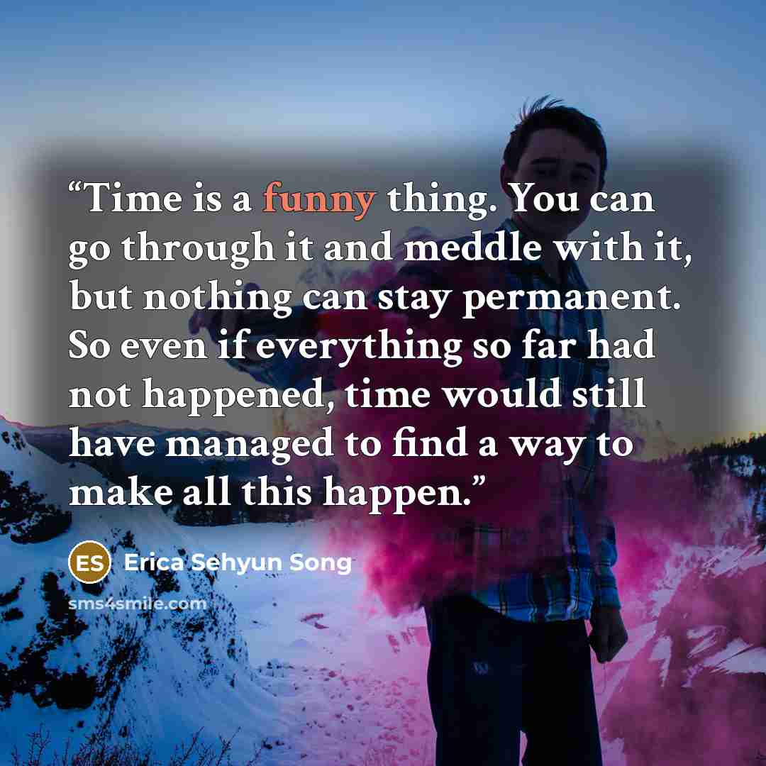 “Time is a funny thing. You can go through it and meddle with it, but nothing can stay permanent. So even if everything so far had not happened, time would still have managed to find a way to make all this happen.” quote by Erica Sehyun Song