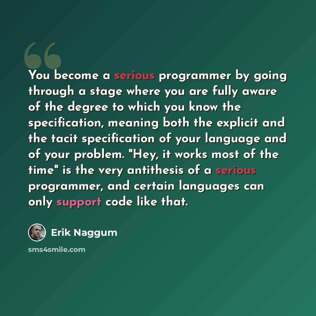 “You become a serious programmer by going through a stage where you are fully aware of the degree to which you know the specification, meaning both the explicit and the tacit specification of your language and of your problem. "Hey, it works most of the time" is the very antithesis of a serious…” quote by Erik Naggum