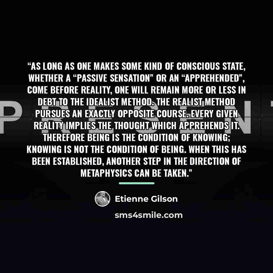 “As long as one makes some kind of conscious state, whether a “passive sensation” or an “apprehended”, come before reality, one will remain more or less in debt to the idealist method. The realist method pursues an exactly opposite course. Every given reality implies the thought which apprehends…” quote by Étienne Gilson