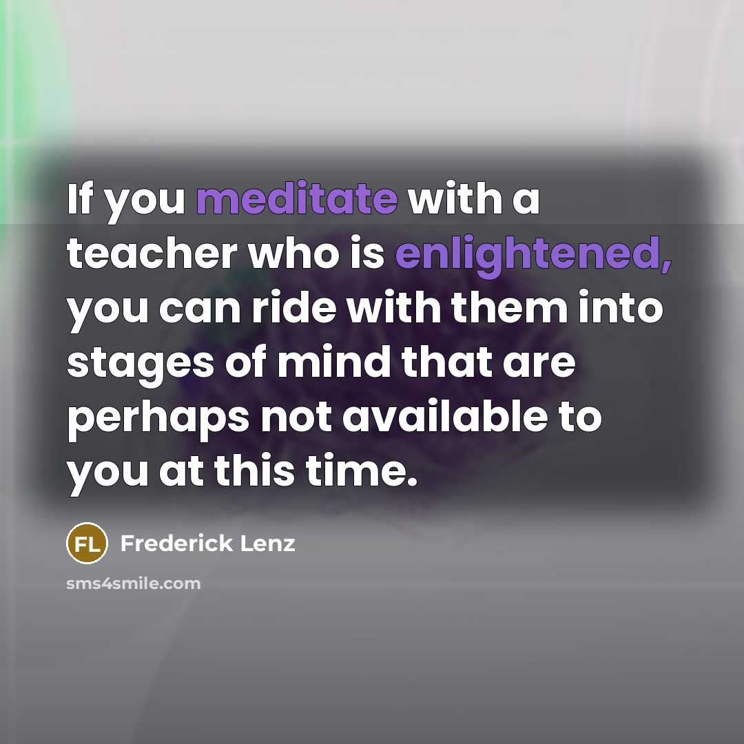 “If you meditate with a teacher who is enlightened, you can ride with them into stages of mind that are perhaps not available to you at this time.” quote by Frederick Lenz