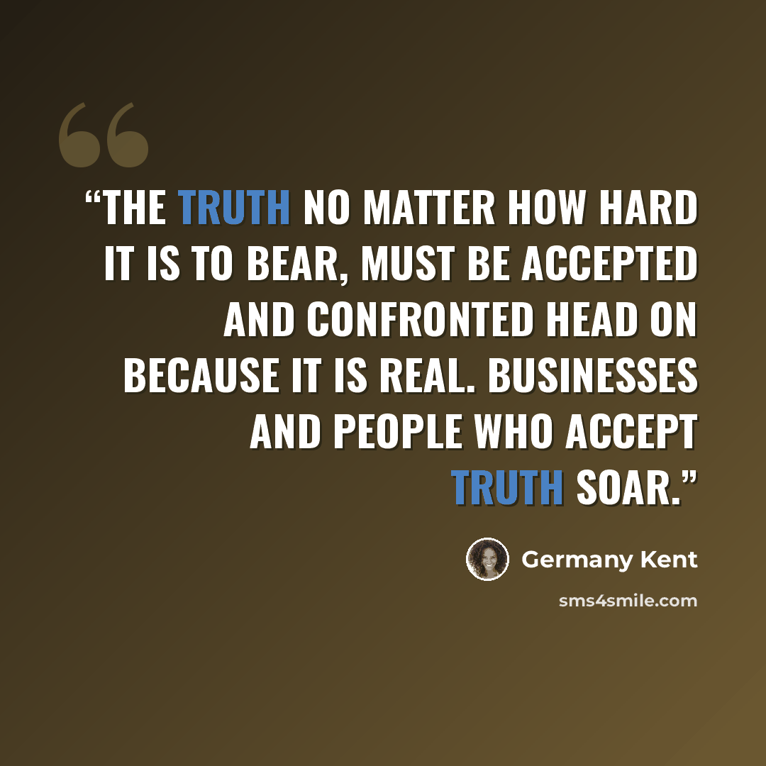 “The truth no matter how hard it is to bear, must be accepted and confronted head on because it is real. Businesses and people who accept truth soar.” quote by Germany Kent