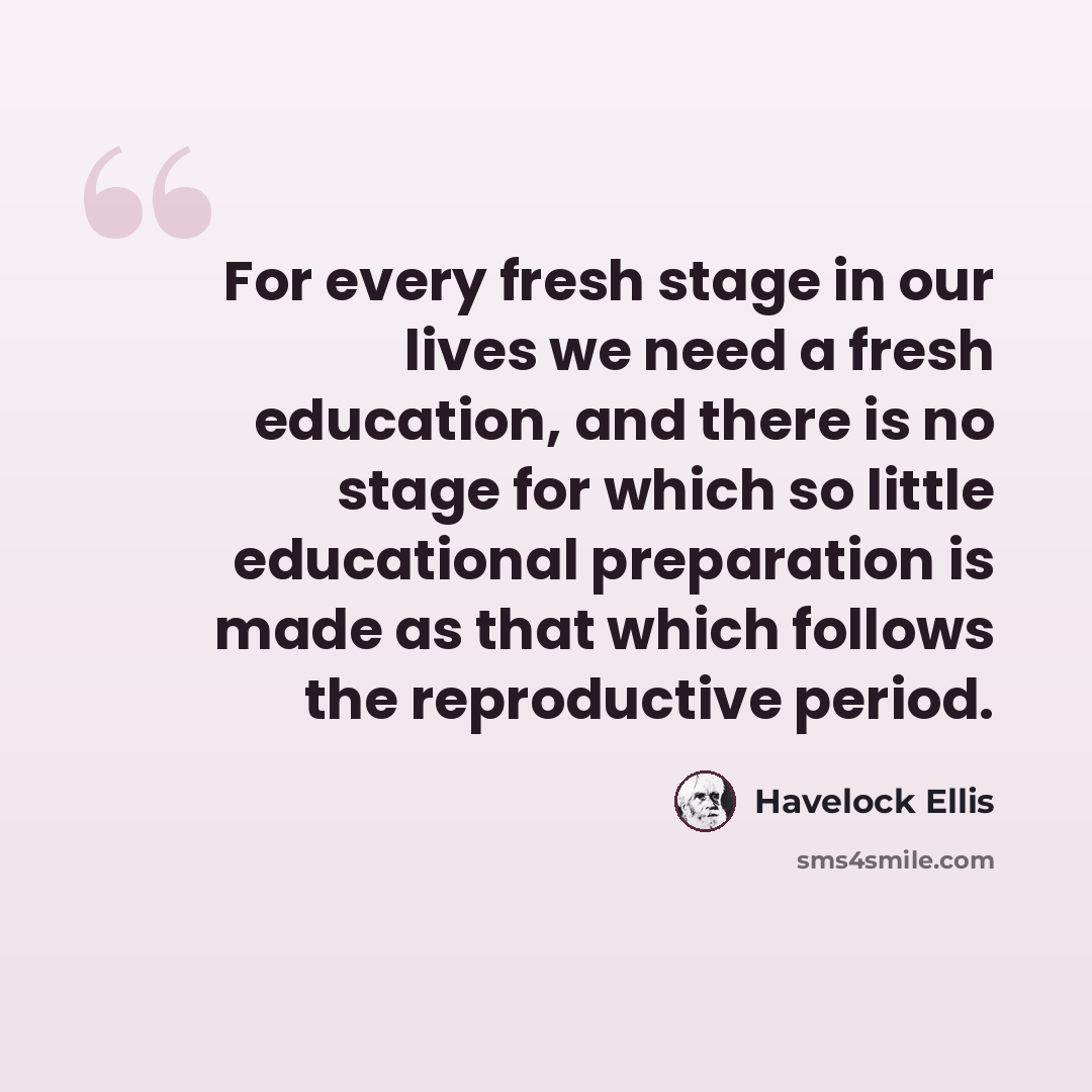 “For every fresh stage in our lives we need a fresh education, and there is no stage for which so little educational preparation is made as that which follows the reproductive period.” quote by Havelock Ellis