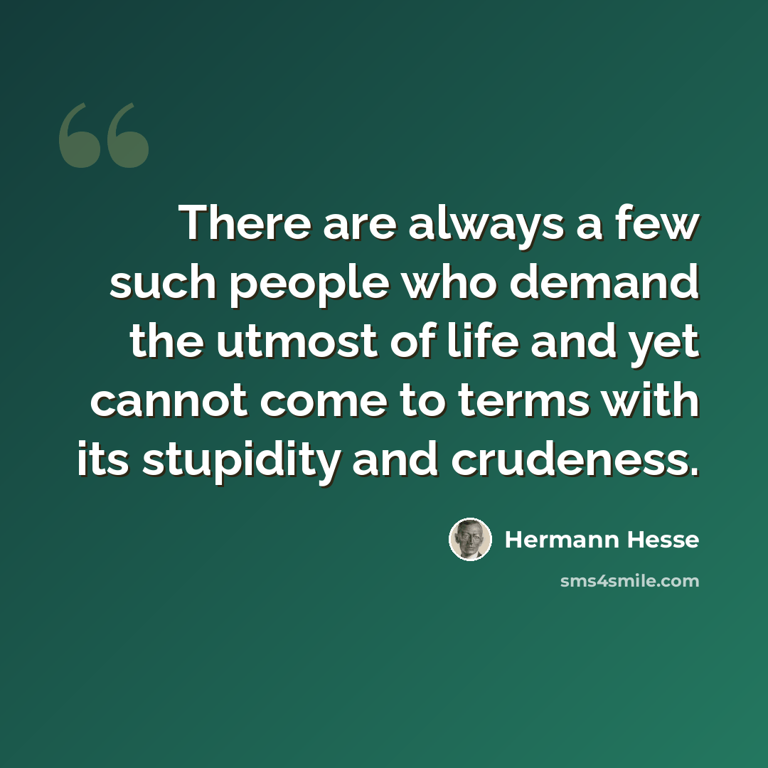 “There are always a few such people who demand the utmost of life and yet cannot come to terms with its stupidity and crudeness.” quote by Hermann Hesse
